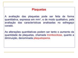 Plaquetas   A avaliação das plaquetas pode ser feita de forma quantitativa, expressa em mm 3 , e de modo qualitativo, pela avaliação das características analisadas no esfregaço corado. As alterações quantitativas podem ser tanto o aumento da quantidade de plaquetas, chamada  trombocitose , quanto a diminuição, denominada  plaquetopenia . 