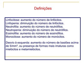 Linfocitose: aumento do número de linfócitos.  Linfopenia: diminuição do número de linfócitos.  Neutrofilia: aumento do número de neutrófilos.  Neutropenia: diminuição do número de neutrófilos.  Eosinofilia: aumento do número de eosinófilos.  Monocitose: aumento do número de monócitos.  Desvio à esquerda: aumento do número de bastões acima de 5/mm³, ou presença de formas mais imaturas como mielócitos e metamielócitos.  Definições 