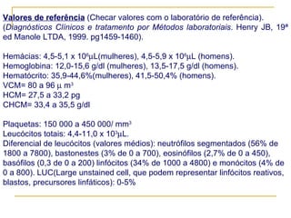 Valores de referência  (Checar valores com o laboratório de referência). ( Diagnósticos Clínicos e tratamento por Métodos laboratoriais . Henry JB, 19ª ed Manole LTDA, 1999. pg1459-1460).   Hemácias: 4,5-5,1 x 10 6  L(mulheres), 4,5-5,9 x 10 6  L (homens). Hemoglobina: 12,0-15,6 g/dl (mulheres), 13,5-17,5 g/dl (homens). Hematócrito: 35,9-44,6%(mulheres), 41,5-50,4% (homens). VCM= 80 a 96    m 3  HCM= 27,5 a 33,2 pg CHCM= 33,4 a 35,5 g/dl   Plaquetas: 150 000 a 450 000/ mm 3 Leucócitos totais: 4,4-11,0 x 10 3  L. Diferencial de leucócitos (valores médios): neutrófilos segmentados (56% de 1800 a 7800), bastonestes (3% de 0 a 700), eosinófilos (2,7% de 0 a 450), basófilos (0,3 de 0 a 200) linfócitos (34% de 1000 a 4800) e monócitos (4% de 0 a 800). LUC(Large unstained cell, que podem representar linfócitos reativos, blastos, precursores linfáticos): 0-5%   