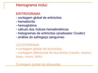 Hemograma inclui: ERITROGRAMA - contagem global de eritrócitos  - hematócrito hemoglobina cálculo dos índices hematimétricos histogramas de eritrócitos (analisador  Coulter ) análise do esfregaço sanguíneo LEUCOGRAMA contagem global de leucócitos - contagem diferencial de leucócitos (neutro, eosino, baso, mono, linfo) Contagem global de plaquetas 