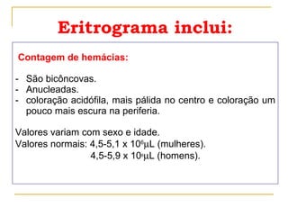 Eritrograma inclui: Contagem de hemácias:   São bicôncovas. Anucleadas. coloração acidófila, mais pálida no centro e coloração um pouco mais escura na periferia. Valores variam com sexo e idade.  Valores normais: 4,5-5,1 x 10 6  L (mulheres). 4,5-5,9 x 10 6  L (homens). 