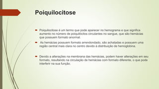 Poiquilocitose
 Poiquilocitose é um termo que pode aparecer no hemograma e que significa
aumento no número de poiquilócitos circulantes no sangue, que são hemácias
que possuem formato anormal.
 As hemácias possuem formato arrendondado, são achatadas e possuem uma
região central mais clara no centro devido à distribuição de hemoglobina.
 Devido a alterações na membrana das hemácias, podem haver alterações em seu
formato, resultando na circulação de hemácias com formato diferente, o que pode
interferir na sua função.
 