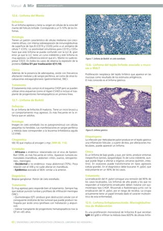 Manual A Mir
40 ] SÍNDROMES LINFOPROLIFERATIVOS CRÓNICOS. LINFOMAS NO HODGKIN [
www.academiamir.com
12.6.- Linfoma del Manto
Definición
Es un linfoma agresivo y tiene su origen en células de la zona del
manto del folículo linfoide. Corresponde a un 5-10% de los lin-
fomas.
Histología
Tienen un patrón característico de células medianas con creci-
miento difuso, con intensa sobreexpresión de inmunoglobulinas
de superficie de tipo B (CD19 y CD20) junto a un antígeno de
célula T (CD5). La positividad simultánea para CD19 y CD5+
hace que este linfoma se pueda confundir con la LLC-B, gran
error ya que la LLC tiene un curso indolente y este linfoma es
muy agresivo. La diferencia está en que el L. Manto no suele ex-
presar CD23. En todos los casos de observa la expresión de la
proteína Ciclina D1 por traslocación t(11;14).
Clínica
Además de la presencia de adenopatías, existe con frecuencia
afectación medular y de sangre periférica, así como de otras lo-
calizaciones extraganglionares (gastrointestinal, SNC).
Tratamiento
El tratamiento más común es el esquema CHOP pero se pueden
utilizar otros esquemas (como el Hyper-CVAD) e incluso el tras-
plante de progenitories hematopoyéticos en primera línea.
12.7.- Linfoma de Burkitt
Definición
Es un linfoma de linfocitos B maduros. Tiene un inicio brusco y
un comportamiento muy agresivo. Es más frecuente en la in-
fancia que en adultos.
Histología
Imagen en cielo estrellado (no es patognomónica) con células
pequeñas no hendidas. Las manifestaciones en sangre periférica
y médula ósea corresponden a la leucemia linfoblástica aguda
L3 (FAB).
Citogenética
t(8;14) que implica al oncogen c-myc (MIR 08, 114).
Variedades
- Africana o endémica: relacionada con el virus de Epstein-
Barr (VEB), es más frecuente en niños. Aparecen tumores ex-
tranodales (mandíbula, abdomen -riñón, ovarios, retroperito-
neo-, meninges).
- Occidental o no endémica: masa abdominal (70%). Poca
relación con el VEB y no suele afectar en mandíbula.
- Epidémica asociada al SIDA: similar a la anterior.
Diagnóstico
Biopsia ganglionar: Patrón de cielo estrellado.
Tratamiento
Es muy agresivo pero responde bien al tratamiento. Siempre hay
que realizar punción lumbar y profilaxis de infiltración meníngea
(SNC).
- Quimioterapia (QT): produce gran destrucción celular con el
consiguiente síndrome de lisis tumoral que puede producir ne-
fropatía por ácido úrico (profilaxis con hidratación y alopuri-
nol).
- Valorar transplante de progenitores hematopoyéticos tras la
QT en <65 años.
12.8.- Linfoma del tejido linfoide asociado a muco-
sas o MALT
Proliferación neoplásica del tejido linfático que aparece en las
mucosas como resultado de los estímulos antigénicos.
El más conocido es el linfoma gástrico.
Etiopatogenia
La infección por Helicobacter pylori produce en el tejido gástrico
una inflamación folicular, y a partir de ésta, por alteraciones mo-
leculares, puede aparecer un linfoma.
Clínica
Es un linfoma de bajo grado, y que, por tanto, produce síntomas
inespecíficos (pirosis, epigastralgia). Es de curso indolente, aun-
que puede llegar a afectar a órganos cercanos (pulmón, intes-
tino). En ocasiones puede transformarse en tipos agresivos
(célula grande). En el diagnóstico debe buscarse H. pylori, que
está presente en un 90% de los casos.
Tratamiento
La erradicación del H. pylori consigue una remisión del 90% de
los casos localizados. Los linfomas de alto grado y los que no
responden al tratamiento erradicador deben tratarse con qui-
mioterapia tipo CHOP, Rituximab o Radioterapia junto con la
erradicación del H. pylori, por el riesgo de recidiva. La cirugía
actualmente tiene un papel limitado dado el carácter multicén-
trico de esta enfermedad.
12.9.- Linfoma linfoplasmocitoide. Macroglobuline-
mia de Waldenström
Es una proliferación monoclonal de linfocitos B que secretan
IgM (≥3 g/dl) e infiltran la médula ósea (≥20% de células linfoi-
Figura 7. Linfoma de Burkitt: en cielo estrellado.
Figura 8. Linfoma gástrico.
 
