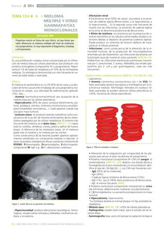 Manual A Mir
42 ] MIELOMA MÚLTIPLE Y OTRAS GAMMAPATÍAS MONOCLONALES [
www.academiamir.com
Definición
Es una proliferación maligna clonal caracterizada por la infiltra-
ción de médula ósea por células plasmáticas que producen una
proteína homogénea (componente M o paraproteína). Repre-
senta el 1% de todas las neoplasias y el 10% de las hemopatías
malignas. Su etiología es desconocida y es más frecuente en va-
rones de edad media o avanzada.
Clínica
El mieloma es asintomático en un 20-30% de los casos y se des-
cubre de forma casual ante el hallazgo de una paraproteína mo-
noclonal en sangre, una velocidad de sedimentación globular
-VSG- alta,...
- Anemia (normocítica-normocrómica): por ocupación de la
médula ósea por las células plasmáticas.
- Hipercalcemia (30% de casos): produce estreñimiento, po-
liuria, polidipsia, vómitos, síndrome constitucional y encefalo-
patía (irritabilidad, somnolencia,...). Suele aparecer cuando hay
una gran masa tumoral.
- Lesiones óseas: se producen lesiones osteolíticas como con-
secuencia de la acción de factores estimulantes de los osteo-
clastos segregados por las células neoplásicas. El síntoma más
frecuente del mieloma es el dolor óseo (MIR 07, 116) sobre
todo en costillas, vértebras, cráneo, pelvis y epífisis de huesos
largos. A diferencia de las metástasis óseas, en el mieloma
duele más al moverse y no molesta por las noches.
Como consecuencia de las lesiones pueden aparecer aplasta-
mientos vertebrales con compromiso medular o radicular. A
veces se produce osteoporosis difusa y esclerosis (síndrome de
POEMS: Polineuropatía, Organomegalias, Endocrinopatía,
componente M -IgA o γ-, Skin -alteraciones cutáneas-).
- Hiperviscosidad: produce alteraciones neurológicas, hemo-
rrágicas, visuales (venas tortuosas y dilatadas), insuficiencia car-
díaca y circulatoria.
- Afectación renal:
• Insuficiencia renal (50% de casos): secundaria a la excre-
ción de cadenas ligeras (Bence-Jones), a la hipercalcemia, a
la hiperuricemia,... Es la segunda causa más frecuente de
muerte tras las infecciones. La excreción de cadenas ligeras
en la orina se denomina proteinuria de Bence-Jones.
• Riñón de mieloma: se caracteriza por la presencia de ci-
lindros eosinófilos en los túbulos contorneados distales y co-
lectores debido al depósito de proteínas (cadenas ligeras).
Puede producir un síndrome de Fanconi (defecto de trans-
porte en el túbulo proximal).
- Infecciones: como consecuencia de la alteración de la in-
munidad humoral, de la producción de inmunoglobulinas
anormales y/o del tratamiento. Las infecciones bacterianas son
la principal causa de muerte en estos pacientes (MIR 04, 62).
Predominan las infecciones bacterianas pulmonares (neumo-
nías por S. pneumoniae, S. aureus, Klebsiella) y las renales (pie-
lonefritis por E. coli y por gramnegativos, cada vez más
frecuentes).
Exploraciones complementarias (MIR 05, 118; MIR 99, 124)
- Laboratorio:
• Anemia normocítica normocrómica con ↑ de VSG. En
fases avanzadas aparece leucopenia y trombopenia por la in-
suficiencia medular. Morfología: hematíes en rouleaux. En
fases avanzadas se pueden observar células plasmáticas (si
>20%: leucemia de células plasmáticas).
• Alteración de la coagulación por incapacidad de las pla-
quetas para actuar al estar recubiertas de paraproteína.
• Proteína monoclonal (componente M -CM-) en sangre: el
proteinograma (MIR 01, 255) detecta una banda densa y
homogénea (es el pico monoclonal) y la inmunofijación iden-
tifica el tipo de CM (IgG,M,...). Los CM más frecuentes son:
- IgG (55% de los mielomas).
- IgA (30%).
- Cadenas ligeras (mieloma de Bence-Jones) (15%).
- IgD (1%): casi el 100% tiene proteinuria de Bence-Jones.
- IgE: el menos frecuente (MIR).
• Proteína monoclonal (componente monoclonal) en orina
(de 24 horas): determinación mediante una electroforesis.
• ↑ β2microglobulina: su aumento es proporcional a la masa
tumoral.
• Hipercalcemia, hiperuricemia.
*La fosfatasa alcalina es normal porque no hay actividad os-
teoblástica.
- Médula ósea (MIR 00, 29): >10% de células plasmáticas.
- Radiografías simples (serie ósea): para el estudio de las le-
siones óseas.
- Gammagrafía ósea: poco útil porque la captación es baja al
TEMA 13 MIELOMA
MÚLTIPLE Y OTRAS
GAMMAPATÍAS
MONOCLONALES
Preguntan mucho en forma de caso clínico, así que tienes que
saber diferenciar el mieloma múltiple del resto de síndromes
con paraproteínas. Es muy importante el diagnóstico, estadiaje
y el tratamiento.
ENFOQUE MIR
Figura 1. Lesión lítica en un paciente con mieloma.
Figura 2. Pilas en monedas o rouleaux.
 
