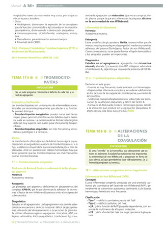 Manual A Mir
50 ] TROMBOCITOPATÍAS / ALTERACIONES DE LA COAGULACIÓN [
www.academiamir.com
maglobulina tiene una vida media muy corta, por lo que su
efecto es poco duradero.
- Otros:
• Andrógenos: disminuyen la expresión de los receptores
para la fracción constante de la IgG situados en los macrófa-
gos esplénicos, disminuyendo la destrucción plaquetaria.
• Inmunosupresores: ciclofosfamida, azatioprina, vincris-
tina,...
• Plasmaféresis: para eliminar los autoanticuerpos.
• Rituximab (anti-CD20).
16.2.- Púrpura Trombótica Trombocitopénica (PTT) o
síndrome de Moschcowitz
(Ver Anemias Hemolíticas) (MIR 06, 120).
Concepto y clasificación
Las trombocitopatías son un conjunto de enfermedades carac-
terizadas por anomalías plaquetarias que afectan a su función.
Se pueden distinguir:
- Trombocitopatías congénitas: pueden cursar con hemo-
rragias graves pero son poco frecuentes debido a que la heren-
cia suele ser recesiva. La incidencia de las formas heterocigotas
debe ser muy superior pero suelen pasar clínicamente desaper-
cibidas.
- Trombocitopatías adquiridas: son más frecuentes y secun-
darias a patologías o a fármacos.
Clínica
La manifestación clínica típica es la diátesis hemorrágica (o pre-
disposición al sangrado) en ausencia de trombocitopenia o, si la
hay, la diátesis es mayor de la que correspondería por la cifra de
plaquetas. Ante un paciente con diátesis hemorrágica hay que
tener presente que las trombocitopenias son más frecuentes
que las trombocitopatías.
17.1.- Trombocitopatías congénitas
Síndrome de Bernard-Soulier o enfermedad de las plaque-
tas gigantes
Herencia
Autosómica recesiva.
Patogenia
Las plaquetas son gigantes y deficientes en glicoproteínas del
complejo GPIb-IX, por lo que disminuye la adhesión de las mis-
mas al factor de von Willebrand (que está unido al colágeno del
subendotelio).
Diagnóstico
Estudios en el agregómetro ↓ (el agregómetro nos permite saber
dónde se encuentra el defecto funcional: déficit de glicoprote-
ínas, alteración del almacenamiento o la secreción de gránulos.
Se utilizan diferentes agentes agregantes: ristocetina, ADP, co-
lágeno, adrenalina, ácido araquidónico, tromboxano A2) o au-
sencia de agregación con ristocetina (que no se corrige al aña-
dir plasma porque la que está alterada es la plaqueta, distinto
en la enfermedad de von Willebrand).
Enfermedad de Glanzmann
Herencia
Autosómica recesiva.
Patogenia
Existe un déficit de glicoproteína IIb-IIIa, imprescindible para la
interacción plaqueta-plaqueta (agregación) mediante proteínas
adhesivas del plasma (fibrinógeno, factor de von Willebrand).
Como consecuencia, no se puede formar el tapón hemostático
y los sangrados pueden ser importantes.
Diagnóstico
Estudios en el agregómetro: agregación con ristocetina
normal y alterada (↓ o ausente) con ADP, colágeno, adrenalina
o tromboxano A2 (agentes que requieren la presencia de GP IIb-
IIIa).
17.2.- Trombocitopatías adquiridas
Destacan en este grupo:
- Uremia: es muy frecuente y suele asociarse con hemorragias.
- Hepatopatías: altamente compleja y secundaria a deficiencias
en los factores de la coagulación, trombopenia y aumento de
la fibrinólisis.
- Síndromes mieloproliferativos crónicos: sobre todo por dismi-
nución de la adhesión plaquetaria y déficit del factor III.
- Fármacos: el AAS puede producir hemorragias graves, debido
a la alteración que produce en la agregación plaquetaria. El
efecto de una sola dosis dura 4-5 días (MIR).
18.1.- Alteraciones congénitas de la coagulación
Enfermedad de Von Willebrand (EVW)
Concepto
Es una enfermedad congénita producida por una anomalía cua-
litativa y/o cuantitativa del factor de von Willebrand (FvW), ge-
neralmente de transmisión autosómica dominante. Es la diátesis
hemorrágica hereditaria más frecuente.
Clasificación
- Tipo 1 → déficit cuantitativo parcial del FvW.
- Tipo 2 → déficit cualitativo del FvW.
• 2A: ↓ de la función del FvW plaqueta-dependiente, con au-
sencia de multímeros de alto peso molecular.
• 2B: ↑ de la afinidad del FvW por la glicoproteína Ib plaque-
taria.
TEMA 17 TROMBOCITO-
PATÍAS
No se suele preguntar. Memoriza el defecto de cada tipo y su
test de agregación.
ENFOQUE MIR
TEMA 18 ALTERACIONES
DE LA
COAGULACIÓN
El tema “estrella” es la trombofilia, que últimamente sale en
todos los exámenes. Estúdiate las mutaciones más importantes.
La enfermedad de von Willebrand la preguntan en forma de
caso clínico, así que apréndete los tipos y el tratamiento. De la
hemofilia preguntan su herencia.
ENFOQUE MIR
 