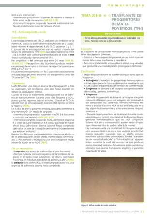 H e m a t o l o g í a
53] TRASPLANTE DE PROGENITORES HEMATOPOYÉTICOS (TPH) [
terse a una intervención:
- Intervención programada: suspender la heparina al menos 6
horas antes de la intervención (MIR 02, 118).
- Intervención urgente: suspender heparina y administrar sul-
fato de protamina (en caso de heparina sódica).
19.2.- Anticoagulantes orales
Generalidades
Los anticoagulantes orales (ACO) producen una inhibición de la
vitamina K, que actúa sobre determinados factores de la coagu-
lación vitamina K-dependientes: II, VII, IX, X, proteínas C y S.
El control de la anticoagulación oral se realiza a través del
tiempo de protrombina (TP) (MIR), que debe mantenerse entre
1,5 a 2 veces el valor control (para monitorizarlo se utiliza el INR
-índice normalizado internacional del TP-).
Para simplificar, el INR tiene que estar entre 2-3 veces (MIR 98,
96; MIR 97, 34) excepto en caso de prótesis cardíacas mecáni-
cas, anticoagulante lúpico o trombosis de repetición que estarán
entre 2,5-3,5 ó 3-4.
En pacientes en tratamiento con ACO que estén excesivamente
anticoagulados podemos encontrar un alargamiento tanto del
TP como del TTPa (MIR).
Tratamiento
Los ACO tardan unos días en alcanzar la anticoagulación y, tras
su suspensión, son necesarios unos días hasta alcanzar un
tiempo de coagulación normal.
Cuando se inicia un tratamiento anticoagulante oral se admi-
nistran conjuntamente durante unos días heparina y ACO,
puesto que las heparinas actúan en horas. Cuando el ACO al-
canza el nivel de anticoagulación esperado (INR óptimo) se retira
la heparina (MIR).
En el caso de que un paciente anticoagulado deba someterse a
una intervención con riesgo de sangrado:
- Intervención programada: suspender el ACO 3-4 días antes
y sustituirlo por heparina (MIR 00F, 128).
- Intervención urgente: suspender ACO, administrar vitamina
K y, si no se puede esperar las 6-8 horas, que tarda en hacer
efecto ésta, administrar además plasma fresco congelado
(aporta los factores de la coagulación vitamina K-dependientes
que estaban inhibidos).
Hay muchos fármacos que pueden inhibir o potenciar el efecto
de los anticoagulantes orales (AINEs, metronidazol, cotrimoxa-
zol,...). Por ejemplo, la rifampicina y los anti-conceptivos orales
inhiben la acción de los ACO (MIR).
Efectos secundarios
- Sangrado por exceso de actividad (es el más frecuente).
- Necrosis cutánea: como consecuencia de la trombosis de ca-
pilares en el tejido celular subcutáneo. Se observa con mayor
frecuencia en individuos con déficit de proteína C y/o S (MIR).
El antídoto es la vitamina K y, si existe sangrado activo o es una
urgencia, se administra plasma fresco congelado.
Concepto
El trasplante de progenitores hematopoyéticos (TPH) puede
tener dos objetivos diferentes:
- Sustituir la hemopoyesis del paciente por ser total o parcial-
mente defectuosa, insuficiente o neoplásica.
- Permitir un tratamiento antineoplásico a dosis muy elevadas,
que produciría una mielodepresión prolongada o definitiva.
Clasificación
- Según el tipo de donante se pueden distinguir varios tipos de
trasplantes:
• Autogénico o autólogo: los progenitores hematopoyéticos
son del propio paciente. Éstos se obtienen tras movilización con
G-CSF, cuando el paciente está en remisión de su enfermedad.
• Singénico: el donante y el receptor son genéticamente
idénticos (ej., gemelos univitelinos).
• Alogénico:
- Donante emparentado: el donante y el receptor son gené-
ticamente diferentes pero sus antígenos del sistema HLA
son compatibles (ej., padre-hijo, hermano-hermana). Pri-
mero se analiza el sistema HLA de los familiares para ver si
hay alguno histocompatible y, si no se encuentra ninguno,
se recurre a:
- Donante no emparentado: se localiza un donante no em-
parentado en el registro internacional de donantes de pro-
genitores hematopoyéticos que sea HLA compatible.
Sistema HLA (en el cromosoma 6): pueden existir 4 haplo-
tipos diferentes (dos del padre y dos de la madre).
- Actualmente existe una modalidad de transplante alogé-
nico -emparentado o no- en el que se utiliza acondiciona-
miento reducido, buscando más un efecto inmuno-
modulador que un efecto quimiotóxico. Son los "transplan-
tes de intensidad reducida" o "Mini-alogénicos" que per-
miten aumentar la edad del receptor ya que producen
menos toxicidad sistémica. Actualmente están siendo muy
utilizados para realizar transplante alogénico a pacientes
mayores de 50 años.
TEMA 20 TRASPLANTE DE
PROGENITORES
HEMATO-
POYÉTICOS (TPH)
En los últimos años están preguntando cada vez más sobre este
tema. Ya verás como es un tema sencillo.
ENFOQUE MIR
Figura 1. Células madre de cordón umbilical.
 