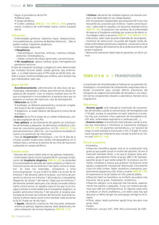 Manual A Mir
54 ] TRANSFUSIÓN [
www.academiamir.com
- Según la procedencia de los PH:
• Médula ósea.
• Sangre periférica.
• Cordón umbilical (MIR 02, 111; MIR 01, 104): presenta
menor incidencia de enfermedad injerto contra huésped
(EICH).
Indicaciones
- Enfermedades genéticas: talasemia mayor, drepanocitosis,
inmunodeficiencias, síndrome de Blackfan-Diamond,... Sólo se
podrán realizar trasplantes alogénicos.
- Enfermedades adquiridas:
• Neoplásicas:
- Hematológicas: leucemias, linfomas, mieloma múltiple,
síndromes mielodisplásicos,...
- Sólidas: tumores de células germinales, sarcoma Ewing.
• No neoplásicas: aplasia medular grave, hemoglobinuria
paroxística nocturna.
El tipo de trasplante (autólogo o alogénico) viene determinado
por múltiples factores (edad, estado general, tipo enferme-
dad,...). La edad máxima para el TPH suele ser 60-65 años, de-
bido a la gran morbimortalidad que conlleva, pero siempre hay
que individualizar cada caso.
Etapas del TPH
- Acondicionamiento: administración de altas dosis de qui-
mioterapia, radioterapia o ambas, para eliminar las células ne-
oplásicas del receptor, crear un espacio medular para los PH
que se trasplantan e inmunodeprimir al paciente para que no
presente un rechazo del injerto (en caso de alotrasplante).
- Obtención de los PH:
• Autólogos: se obtienen previamente y conservan congela-
dos hasta el día del trasplante (infusión).
• Alogénicos: se suelen obtener del donante el mismo día de
la infusión.
- Infusión de los PH (a través de un catéter endovenoso, pre-
via descongelación de los PH).
- Fase aplásica: se da tratamiento de soporte con transfusio-
nes de hematíes y plaquetas. Se administran antibióticos y fac-
tores de crecimiento granulocíticos -G-CSF- (MIR 97, 33) o
granulomonocíticos -GM-CSF-, con muy buenos resultados en
cuanto a la prevención de infecciones.
- Fase de recuperación hematológica: a los 10-14 días de la
infusión pueden evidenciarse células hematopoyéticas en la
médula ósea y comienza el ascenso de las cifras de leucocitos
y plaquetas en sangre periférica.
Complicaciones
- Rechazo del injerto (sobre todo en las aplasias medulares).
- Enfermedad injerto contra huésped (EICH): principal compli-
cación del trasplante alogénico (MIR 03, 63), la celularidad
inmunocompetente derivada del injerto produce un efecto an-
titumoral (acción de los linfocitos T del injerto contra el recep-
tor). Se trata con esteroides, ciclosporina y otros
inmunosupresores. Ya que la EICH se debe a la acción de los
linfocitos T del donante sobre el receptor, una forma de pre-
venirlo es eliminar los linfocitos T del producto a transplantar
(Depleción de células T del injerto). Dado que los linfocitos T
del donante también destruyen a las células tumorales (efecto
injerto contra tumor), en aquellos casos en los que no se con-
sigue controlar la enfermedad tras el transplante alogénico, se
pueden administrar linfocitos T del donante al receptor pos-
transplante (Infusión de Linfocitos del Donante), buscando au-
mentar el efecto injerto contra tumor (también suele aumentar
la EICH). Puede ser de dos tipos:
• Aguda: afectación cutánea (la más frecuente, presentan
eritema en palmas), digestiva (diarrea, dolor abdominal) y he-
pática (elevación de enzimas hepáticas) (MIR 06, 111).
• Crónica: afectación de múltiples órganos con lesiones simi-
lares a las observadas en las colagenopatías.
• En los pacientes trasplantados que presentan EICH son más
frecuentes las curaciones por el efecto “injerto contra leuce-
mia”, sobre todo en aquellos con leucemia mieloide crónica
(MIR 97, 35). Se producen más recidivas de la enfermedad
de base en el trasplante autólogo por ausencia de efecto in-
munológico sobre la leucemia (MIR 07, 115; MIR 05, 111).
- Infecciones: sobre todo durante el período de neutropenia.
- Síndrome de obstrucción sinusoidal del hígado (antes lla-
mada enfermedad venooclusiva hepática): consecuencia de la
toxicidad hepática del tratamiento de acondicionamiento y del
propio trasplante.
- Neumonitis intersticial (sobre todo en pacientes con EICH cró-
nica).
La transfusión de hemoderivados es habitual en los pacientes he-
matológicos. La transfusión de componentes sanguíneos está in-
dicada únicamente para corregir déficits transitorios del
transporte de oxígeno (concentrados de hematíes) o una reduc-
ción de los componentes celulares o plasmáticos (factores de la
coagulación).
Indicaciones
- Anemia aguda: está indicada la transfusión de concentra-
dos de hematíes cuando la concentración de hemoglobina sea
<7-8 g/dl, aunque en pacientes con peor tolerancia a la ane-
mia hay que mantener cifras superiores de hemoglobina (Ej.
>65 años, enfermedad respiratoria o cardiovascular,...).
- Anemia crónica: la transfusión está indicada cuando la ane-
mia sea sintomática o refractaria al tratamiento etiológico
(MIR 03, 69). En pacientes asintomáticos y sin factores de
riesgo no está indicada la transfusión si Hb >7-9 g/dl. En estos
casos hay que dar tratamiento para corregir la anemia (ej. hie-
rro oral) (MIR 07, 118).
Efectos secundarios
- Inmediatos:
• Reacción hemolítica aguda: esta es la complicación más
grave ya que puede causar la muerte del paciente. Ocurre al
trasfundir hematíes frente a los que el receptor tiene anti-
cuerpos, generalmente frente al grupo ABO o Rh (Ejemplo:
paciente grupo A que recibe sangre B). Se produce una he-
mólisis inmediata y masiva que produce insuficiencia renal
aguda y coagulación intravascular diseminada. Clínicamente
cursa con dolor lumbar, fiebre, escalofríos y hematuria, pos-
teriormente oligoanuria y CID, shock y muerte (MIR 08, 118).
El tratamiento se ha de realizar en UVI y precisa diálisis.
• Reacción febril no hemolítica: es el efecto secundario más
frecuente. No es grave. Tratamiento: antitérmico.
• Reacción alérgica: es la segunda más frecuente, especial-
mente tras plasma o plaquetas. Cursa con eritema prurigi-
noso que cede con antihistamínicos. En algunos casos raros
se produce un shock anafiláctico, y en estos casos hay que
descartar un déficit de IgA con anticuerpos anti-IgA en el re-
ceptor.
• Otras: sepsis, lesión pulmonar aguda (muy rara pero muy
grave, letal)…
- Tardíos:
• Infección: viral por VHC, VHB, VIH y transmisión de CMV.
TEMA 21 TRANSFUSIÓN
 