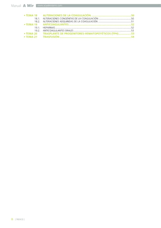 Manual A Mir
• TEMA 18 ALTERACIONES DE LA COAGULACIÓN .....................................................50
18.1. ALTERACIONES CONGÉNITAS DE LA COAGULACIÓN ................................................50
18.2. ALTERACIONES ADQUIRIDAS DE LA COAGULACIÓN .................................................51
• TEMA 19 ANTICOAGULANTES...................................................................................52
19.1. HEPARINAS................................................................................................................52
19.2. ANTICOAGULANTES ORALES.....................................................................................53
• TEMA 20 TRASPLANTE DE PROGENITORES HEMATOPOYÉTICOS (TPH).................53
• TEMA 21 TRASFUSIÓN ...............................................................................................54
8 ] ÍNDICE [
www.academiamir.com
 