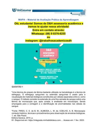 MAPA – Material de Avaliação Prática da Aprendizagem
Olá, estudante! Somos da D&H assessoria acadêmica e
iremos te ajudar nessa atividade!
Entre em contato através:
Whatsapp: (88) 9 9376-8255
ou
instagram: @trabalhosacademicosdh
QUESTÃO 1
"Uma técnica de preparo de lâmina bastante utilizada na hematologia é a técnica do
esfregaço. O esfregaço sanguíneo ou extensão sanguínea é usado para a
visualização de materiais biológicos constituídos por células separadas entre si, como
o sangue. O método consiste na extensão de uma fina camada de sangue sobre uma
lâmina de microscopia que, após corada, é analisada em microscópio. Sendo
empregada para a contagem e a identificação de anormalidades nas células do
sangue.
"Fonte: PIRES, C. E. de B. M.; ALMEIDA, L. M. de; COELHO, A. B. Microscopia:
contexto histórico, técnicas e procedimentos para observação de amostras biológicas.
1. ed. São Paulo:
Editora Saraiva, 2014. p.
81. Disponível em: https://integrada.minhabiblioteca.com.... Acesso em: 1 fev. 2023.
 