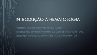 INTRODUÇÃO A HEMATOLOGIA
PROFESSOR: ARMSTRONG EMANUEL DE MELO ALMEIDA
BIOMÉDICO PELO CENTRO UNIVERSITÁRIO SÃO LUCAS DE JI-PARANÁ/RO - UNISL
MÉDICO PELA UNIVERSIDAD ADVENTISTA DEL PLATA DA ARGENTINA - UAP
 