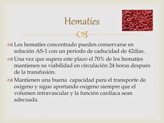 
 Los hematíes concentrado pueden conservarse en
solución AS-1 con un periodo de caducidad de 42dias.
 Una vez que supera este plazo el 70% de los hematíes
mantienen su viabilidad en circulación 24 horas después
de la transfusión.
 Mantienen una buena capacidad para el transporte de
oxigeno y sigue aportando oxigeno siempre que el
volumen intravascular y la función cardiaca sean
adecuada.
Hematíes
 