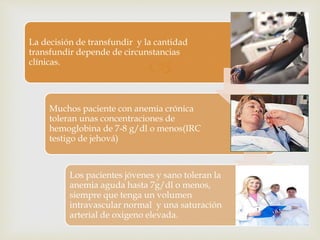 
La decisión de transfundir y la cantidad
transfundir depende de circunstancias
clínicas.
Muchos paciente con anemia crónica
toleran unas concentraciones de
hemoglobina de 7-8 g/dl o menos(IRC
testigo de jehová)
Los pacientes jóvenes y sano toleran la
anemia aguda hasta 7g/dl o menos,
siempre que tenga un volumen
intravascular normal y una saturación
arterial de oxigeno elevada.
 