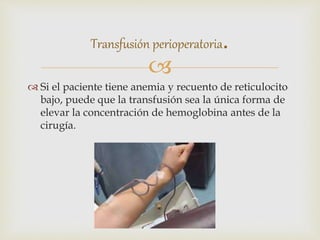 
 Si el paciente tiene anemia y recuento de reticulocito
bajo, puede que la transfusión sea la única forma de
elevar la concentración de hemoglobina antes de la
cirugía.
Transfusión perioperatoria.
 