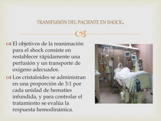 
 El objetivos de la reanimación
para el shock consiste en
restablecer rápidamente una
perfusión y un transporte de
oxigeno adecuados.
 Los cristaloides se administran
en una proporción de 3:1 por
cada unidad de hematíes
infundida, y para controlar el
tratamiento se evalúa la
respuesta hemodinámica.
TRANSFUSIÓN DEL PACIENTE EN SHOCK.
 