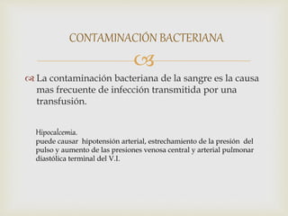 
 La contaminación bacteriana de la sangre es la causa
mas frecuente de infección transmitida por una
transfusión.
CONTAMINACIÓN BACTERIANA
Hipocalcemia.
puede causar hipotensión arterial, estrechamiento de la presión del
pulso y aumento de las presiones venosa central y arterial pulmonar
diastólica terminal del V.I.
 