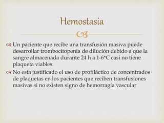 
 Un paciente que recibe una transfusión masiva puede
desarrollar trombocitopenia de dilución debido a que la
sangre almacenada durante 24 h a 1-6*C casi no tiene
plaqueta viables.
 No esta justificado el uso de profiláctico de concentrados
de plaquetas en los pacientes que reciben transfusiones
masivas si no existen signo de hemorragia vascular
Hemostasia
 