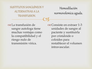 
SUSTITUTOS SANGUÍNEOS Y
ALTERNATIVAS A LA
TRANSFUSION.
 La transfusión de
sangre autologa tiene
muchas ventajas como
la compatibilidad y el
riesgo nulo de
transmisión vírica.
 Consiste en extraer 1-3
unidades de sangre al
paciente y sustituirla
por cristaloide o
coloides para
restablecer el volumen
intravascular.
Hemodilución
normovolemica aguda.
 