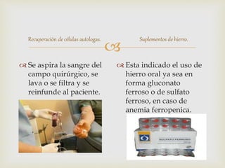 
Recuperación de células autologas.
 Se aspira la sangre del
campo quirúrgico, se
lava o se filtra y se
reinfunde al paciente.
Suplementos de hierro.
 Esta indicado el uso de
hierro oral ya sea en
forma gluconato
ferroso o de sulfato
ferroso, en caso de
anemia ferropenica.
 
