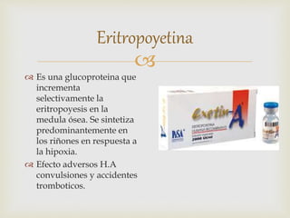 
Eritropoyetina
 Es una glucoproteina que
incrementa
selectivamente la
eritropoyesis en la
medula ósea. Se sintetiza
predominantemente en
los riñones en respuesta a
la hipoxia.
 Efecto adversos H.A
convulsiones y accidentes
tromboticos.
 