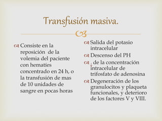 
Transfusión masiva.
 Consiste en la
reposición de la
volemia del paciente
con hematíes
concentrado en 24 h, o
la transfusión de mas
de 10 unidades de
sangre en pocas horas
 Salida del potasio
intracelular
 Descenso del PH
 de la concentración
intracelular de
trifosfato de adenosina
 Degeneración de los
granulocitos y plaqueta
funcionales, y deterioro
de los factores V y VIII.
 