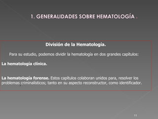 . División de la Hematología. Para su estudio, podemos dividir la hematología en dos grandes capítulos: La hematología clínica.  La hematología forense.  Estos capítulos colaboran unidos para, resolver los problemas criminalísticos; tanto en su aspecto reconstructor, como identificador. 