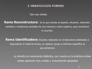Son sus ramas: Rama Reconstructora:   Es la que estudia el aspecto, situación, extensión,  cantidad y condiciones sensibles de una mancha o resto orgánico, para reconstruir  lo ocurrido.  Rama Identificadora:   Estudios realizados en el laboratorio destinados a  diagnosticar el material mismo, su especie, grupo e individuo específico al  que pertenece. La división es meramente didáctica, por cuanto en la práctica ambas  ramas aparecen muy unidas y mutuamente apoyadas. 