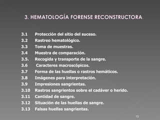 3.1  Protección del sitio del suceso. 3.2 Rastreo hematológico. 3.3 Toma de muestras. 3.4 Muestra de comparación. 3.5.   Recogida y transporte de la sangre.   3.6   Caracteres macroscópicos. 3.7  Forma de las huellas o rastros hemáticos. 3.8 Imágenes para interpretación. 3.9 Impresiones sangrientas. 3.10 Rastros sangrientos sobre el cadáver o herido. 3.11 Cantidad de sangre.  3.12 Situación de las huellas de sangre. 3.13 Falsas huellas sangrientas. 