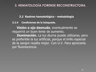 3.2  Rastreo hematológico - metodología 3.2.4 Condiciones de la búsqueda.  Visión a ojo desnudo , eventualmente se requerirá un buen lente de aumento. Iluminación.  La luz diurna puede utilizarse, pero es preferible la luz artificial, porque el brillo especial de la sangre resalta mejor. Con U.V. Para apreciarla por fluorescencia. 