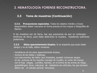 3.3.4. Precauciones especiales.  Todos los objetos móviles o trozos  desprendidos deben marcarse en forma precisa en los croquis y fotografías de  fijación.  Si las muestras son de tierra, hay que precaverse de que no contengan  lombrices de tierra, pues éstas destruirían la muestra,  impidiendo exámenes  posteriores.   3.3.5  Sitios aparentemente limpios.  Si se sospecha que pudo haber   sangre y no se halla, deben revisarse: - Hendiduras de los pisos aparentemente limpios,  - Juntura de las tablas y baldosas. - Los instrumentos del delito (aún limpiados, pueden conservar sangre    en las  junturas de los resortes (navajas de muelle), en unión del mango    con la hoja  (dagas,  cuchillos, hachas), en el ánima de las armas de fuego,    guardafangos, faros, máscaras  de  radiadores de vehículos, los que siempre   deben ser  un estudio pericial  minucioso. 3.3 Toma de muestras (Continuación)‏ 