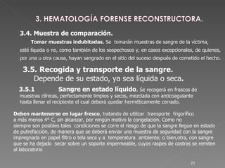 3.5.1  Sangre en estado líquido .  Se recogerá en frascos de  muestras clínicas, perfectamente limpios y secos, mezclada con anticoagulante  hasta llenar el recipiente el cual deberá quedar herméticamente cerrado.  Deben mantenerse en lugar fresco , tratando de utilizar  transporte  frigorífico  a más menos 4° C, sin alcanzar, por ningún motivo la congelación. Como no  siempre son posibles tales  condiciones se corre el riesgo de que la sangre llegue en estado de putrefacción, de manera que se deberá enviar una muestra de seguridad con la sangre impregnada en papel filtro o tela seca y a  temperatura  ambiente; o bien,otra, con sangre que se ha dejado  secar sobre un soporte impermeable, cuyos raspes de costras se remiten al laboratorio   3.4. Muestra de comparación. Tomar muestras indubitadas.  Se  tomarán muestras de sangre de la víctima,  esté líquida o no, como también de los sospechosos y, en casos excepcionales, de quienes,  por una u otra causa, hayan sangrado en el sitio del suceso después de cometido el hecho. 3.5.   Recogida y transporte de la sangre. Depende de su estado, ya sea líquida o seca . 