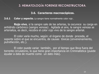 3.6.  Caracteres macroscópicos. 3.6.1  Color y aspecto.   La sangre tiene normalmente color rojo .   Rojo vivo , si la sangre sale de las arterias, la oscurece  su carga en anhídrido carbónico (sangre venosa) . Agitada al aire, la sangre venosa se  arterializa, es decir, recobra el color rojo vivo de la sangre arterial.  El color varía mucho, según: el órgano de donde  proceda, el soporte sobre el que se encuentra, de causas  tóxicas (envenenamiento, putrefacción, etc.).  El color puede variar  también,  por el tiempo que lleva fuera del torrente circulatorio, lo que tiene gran importancia en Criminalística (puede ayudar a data de muerte como  un dato más).  