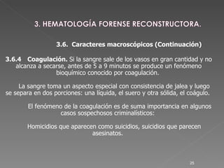 3.6.4 Coagulación.  Si la sangre sale de los vasos en gran cantidad y no alcanza a secarse, antes de 5 a 9 minutos se produce un fenómeno bioquímico conocido por coagulación.  La sangre toma un aspecto especial con consistencia de jalea y luego se separa en dos porciones: una líquida, el suero y otra sólida, el coágulo.  El fenómeno de la coagulación es de suma importancia en algunos casos sospechosos criminalísticos:  Homicidios que aparecen como suicidios, suicidios que parecen asesinatos.  3.6.  Caracteres macroscópicos (Continuación )‏ 