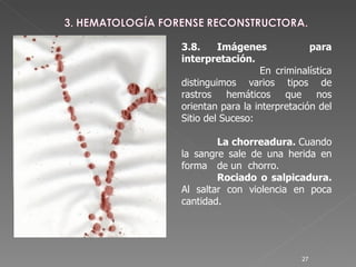 3.8. Imágenes para interpretación.   En criminalística distinguimos varios tipos de rastros hemáticos que nos orientan para la interpretación del Sitio del Suceso: La chorreadura.  Cuando la sangre sale de una herida en forma  de un  chorro.  Rociado o salpicadura.  Al saltar con violencia en poca cantidad. 