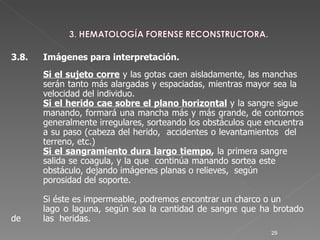 3.8. Imágenes para interpretación. Si el sujeto corre  y las gotas caen aisladamente, las manchas  serán tanto más alargadas y espaciadas, mientras mayor sea la  velocidad del individuo.  Si el herido cae sobre el plano horizontal  y la sangre sigue  manando, formará una mancha más y más grande, de contornos  generalmente irregulares, sorteando los obstáculos que encuentra  a su paso (cabeza del herido,  accidentes o levantamientos  del  terreno, etc.)  Si el sangramiento dura largo tiempo ,  la primera sangre  salida se coagula, y la que  continúa manando sortea este  obstáculo, dejando imágenes planas o relieves,  según porosidad del soporte.  Si éste es impermeable, podremos encontrar un charco o un  lago o laguna, según sea la cantidad de sangre que ha brotado de  las  heridas. 