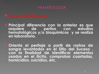 Rama Identificadora Principal diferencia con la anterior es que requiere de peritos con estudios hematológicos y/o bioquímicos  y se realiza en laboratorio. Orienta el peritaje a partir de rastros de sangre levantados en el Sitio del Suceso , con la finalidad de identificar elementos usados en el ilícito, comprobar coartadas, homicidios, suicidios, etc. 