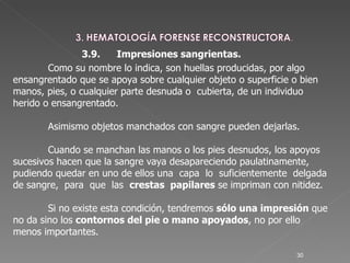 3.9. Impresiones sangrientas.   Como su nombre lo indica, son huellas producidas, por algo ensangrentado que se apoya sobre cualquier objeto o superficie o bien manos, pies, o cualquier parte desnuda o  cubierta, de un individuo herido o ensangrentado.  Asimismo objetos manchados con sangre pueden dejarlas.  Cuando se manchan las manos o los pies desnudos, los apoyos sucesivos hacen que la sangre vaya desapareciendo paulatinamente,  pudiendo quedar en uno de ellos una  capa  lo  suficientemente  delgada  de sangre,  para  que  las  crestas  papilares  se impriman con nitidez.  Si no existe esta condición, tendremos  sólo una impresión  que no da sino los  contornos del pie o mano apoyados , no por ello menos importantes.  