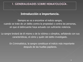 Introducción e importancia.   Siempre se va a encontrar el indicio sangre,  cuando se trate de un delito contra la propiedad o contra las personas,  en que el delincuente haya actuado con suficiente violencia. La sangre brotará de él mismo o de la víctima o cómplice, señalando con sus  características, el cómo y quién del delito investigado.  En Criminalística, la sangre constituye el indicio más importante  después de las huellas papilares. 