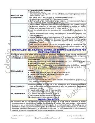 Jus Médica: Medicina Legal y Forense Dr. Jorge Castellanos Sainz513
PREPARACIÓN
(continuación)
 Preparación de las muestras:
1. Dilución de los sueros
- diluir los sueros anti-D y anti-c con una gota de suero por ocho gotas de solución
salina (dilución 1:10)
- los sueros anti-C, anti-E y anti-e se diluyen en proporción de 1:2
- la solución bovina se diluye al 1.5% son solución salina
2. Se fragmenta la tela manchada de sangre problema como con sangre testigo de
3 X 3 para ésta y de 4 X 4 para los grupos “C”, “E” y “e”
APLICACIÓN
1. Se colocan los fragmentos de la tela en sus respectivos tubos y añadir una gota
de antisuero específico en cada tubo correspondiente a la dilución 1:2, tapar y
colocar en la gradilla e incubar a 37ºC. toda la noche
2.Lavar con solución salina, con cambio de seis veces cada 20 minutos durante dos
horas
3. Drenar la última solución salina y servir tres gotas de albúmina diluida a cada
tubo para la elusión
4. Incubar durante 40 min. el baño de agua a 60ºC. sin tapar; los tubos del baño y
retirar con ayuda de aplicadores de madera los fragmentos de tela y agregar
células testigo H1R2 tratadas con bromelina, tapar los tubos e incubar a 37ºC
durante hora y media
5. Leer macroscópicamente y anotar los resultados; pasar el contenido de cada
tubo a una laminilla que contenga una gota de solución salina, mezclar y leer al
microscopio
DDEETTEERRMMIINNAACCIIÓÓNN DDEELL GGRRUUPPOO DDEELL SSIISSTTEEMMAA AABBOO EENN MMAANNCCHHAASS DDEE SSAANNGGRREE PPOORR
AABBSSOORRCCIIOONN--IINNHHIIBBIICCIIÓÓNN
El material antígeno se coloca en contacto con su anticuerpo homólogo a fin de efectuar su absorción
específica; el anticuerpo en el sobrenadante se observa con eritrocitos de propiedades antigénicas
conocidas por lo que se tendrán siempre testigos del grupo conocido
PREPARACIÓN
Solución buffer:
 Solución a: solución de fosfato ácido de sodio NA2HPO4 1/15 molar (9.47 gr./lt)
 Solución b: NA2HPO4 1/15 molar (9.08 gr./lt)
Buffer final: servir 72 ml de sol. a en un matras volumétrico de 1,000 ml y agregar
28 ml de la sol. b y aforar a 1,000 ml con solución salina (8.5 gr. de NaCl en 1000
ml de agua destilada); debiendo obtener un pH de 7.2
Sueros:
 Anti-A: diluir 3.5 ml de suero con 450 ml de buffer pH 7.2
 Anti-B: diluir 1.0 ml de suero en 450 ml de buffer pH 7.2
Anti-H: se utiliza sin diluir
Células conocidas:
Lavar tres veces con buffer pH 7.2 a los eritrocitos conocidos de los grupos O, A2 y
B, y hacer una suspensión al 2%
PROCEDIMIENTO
Colocar fragmentos de 3 mm2
de la tela impregnada de la muestra problema en
tubos en las hileras anti-A, anti-B y anti-H, y servir tres gotas de los sueros en las
respectivas hileras
INTERPRETACIÓN
O = aglutinación anti-A y anti-B, pero no anti-H
A1 = aglutinación anti-B y anti-H, pero no anti-A
A2 = aglutina anti-B, pero no anti-A, ni anti-H
B = aglutinación anti-A y anti-H pero no anti-B
AB = aglutina anti-H pero no anti-A, ni anti-B
IINNMMUUNNOOLLOOGGÍÍAA MMÉÉDDIICCAA
La inmunidad es un mecanismo de protección del individuo y de la especie mediante el aparato
inmunocompetente constituido por células germinales de la médula ósea que originan a las células
precursoras que se asientan en el tejido linfoide, encargadas de la maduración de los linfocitos B, y que se
transforman en células plasmáticas encargadas de elaborar los anticuerpos dando con esto, la inmunidad
inmediata, mientras que en el timo y se mantienen los linfocitos T, a los que se le debe la inmunidad tardía
o celular, la memoria inmunitaria y la regulación de la reacción inmunitaria
No Vender Colegio Mexicano de Ciencias Forenses A.C. www.mexicoforense.org
 