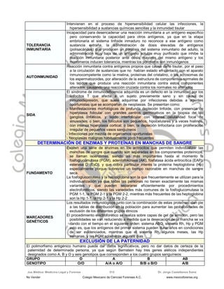 Jus Médica: Medicina Legal y Forense Dr. Jorge Castellanos Sainz515
Intervienen en el proceso de hipersensibilidad celular las infecciones, la
hipersensibilidad a sustancias químicas sencillas y la inmunidad tisular
TOLERANCIA
INMUNITARIA
Incapacidad para desencadenar una reacción inmunitaria a un antígeno específico
pero conservando la capacidad para otros antígenos, ya que en la etapa
embrionaria el sistema linfoide inmaduro no reconoce a ese antígeno como
sustancia extraña, la administración de dosis elevadas de antígenos
(polisacáridos) que producen un parálisis del sistema inmunitario del adulto, la
administración muy baja de un antígeno soluble muy purificado que inhibe la
reacción inmunitaria posterior ante dosis mayores del mismo antígeno y los
monómeros inducen tolerancia, mientras los polímeros son inmunógenos
AUTOINMUNIDAD
Reacción inmunitaria contra antígenos propios que causa daño tisular, por el paso
a la circulación de sustancias que no habían estado en contacto con el aparato
inmunocompetente como la mielina, proteínas del cristalino, o los acrosomas de
los espermatozoides, por alteración de la estructura de componentes normales de
los tejidos que produce una reacción inmunitaria contra estos componentes
alterados, causando una reacción cruzada contra los normales no alterados
SIDA
El síndrome de inmunodeficiencia adquirida es un defecto en la inmunidad por los
linfocitos T que afecta a un sujeto previamente sano y sin causa de
inmunodepresión, que suele adquirirse por infecciones debidas a agentes
oportunistas que se acompañan de neoplasias. Se presentan como:
- Manifestaciones morfológicas de profunda depleción linfoide, con presencia de
hiperplasia folicular con grandes centros germinativos en la biopsia de los
ganglios linfáticos, y tejido interfolicular con intensa celularidad focal de
sinusoides; o bien, los folículos son pequeños, hipocelulares y a veces hialinos,
con intensa hiperplasia cortical; o bien, la depleción linfocitaria con proliferación
irregular de pequeños vasos sanguíneos
- Infecciones por mezcla de organismos oportunistas
- Neoplasias malignas habitualmente poco frecuentes
DDEETTEERRMMIINNAACCIIÓÓNN DDEE EENNZZIIMMAASS YY PPRROOTTEEÍÍNNAASS EENN MMAANNCCHHAASS DDEE SSAANNGGRREE
FUNDAMENTO
Existen una serie de enzimas en los eritrocitos que permiten individualizar las
manchas de sangre que cuando son separadas en los componentes proteínicos,
se llaman isoenzimas, siendo las más importantes hasta el momento la
fosfoglucomutasa (PGM), adenilatokinasa (AK), fosfatasa ácida eritrocítica (EAP),
esterasa D (EsD), y que cobra particular interés la proteína heptoglobina (Hp)
especialmente porque sobrevive un tiempo razonable en manchas de sangre
seca.
La fosfoglucomutasa y la heptoglobina son la que frecuentemente se utilizan para la
individualización ya que todas las personas no tienen exactamente las mismas
variantes y que pueden separarse eficientemente por procedimientos
electroforéticos, siendo las variedades más comunes de la fosfoglucomutasa la
PGM 1-1, la PGM 2-1 y la PGM 2-2, mientras más frecuentes de las heptoglobina
son la Hp 1-1, la Hp 2-1 y la Hp 2-2
MARCADORES
GENÉTICOS
Los resultados inmunológicos junto con la combinación de estas proteínas, dan pie
a las tablas de distribución en la población para aumentar las probabilidades de
exclusión de los diferentes grupos étnicos
El procedimiento electroforético se realiza sobre capas de gel de almidón, pero las
posibilidades se van reduciendo a medida que la desecación de la mancha se va
dando con el tiempo en el siguiente orden: sistema ABO, sistema Rh, Hp y PGM
esto es, que los antígenos del primer sistema pueden durar años en condiciones
de ser evidenciados, mientras que el sistema Rh algunos meses, las Hp
semanas, y las PGM solamente algunos días
EEXXCCLLUUSSIIÓÓNN DDEE LLAA PPAATTEERRNNIIDDAADD
El polimorfismo antigénico humano puede dar datos significativos, pero no dar datos de certeza de la
paternidad de determinada persona, ya que según Bernstein hay tres genes alélicos independientes
designados como A, B y O y seis genotipos que corresponden a los cuatro grupos sanguíneos:
GRUPO O A B AB
GENOTIPO O/O A/A o A/O B/B o B/O A/B
No Vender Colegio Mexicano de Ciencias Forenses A.C. www.mexicoforense.org
 