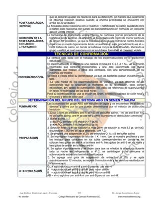 Jus Médica: Medicina Legal y Forense Dr. Jorge Castellanos Sainz517
FOSFATASA ÁCIDA
(continúa)
que se deberán ajustar los reactivos para su detección, de manera que solamente
se obtenga reacción positiva cuando la enzima precipitada se encuentre por
arriba de 20 unidades
La fosfatasa ácida reacciona con el reactivo 1-naftilfosfato de calcio quedando libre
el naftol; éste reacciona con sulfato de dianilsiltetrazonio en forma de un colorante
azoico violeta intenso
INHIBICIÓN DE LA
FOSFATASA ÁCIDA
CON ÁCIDO
L-TARTÁRICO
La formación de precipitado violeta intenso de partícula grande procedente de la
fosfatasa ácida seminal, es diferente al precipitado café rojizo de menor partícula
de origen no prostático, ya que la fosfatasa ácida puede hidrolizar ciertos fosfatos
orgánicos en medio ligeramente ácido; el sustrato en este procedimiento es el -
naftil fosfato de calcio, en donde la fosfatasa rompe el radical fosfato, liberando al
grupo -naftol, el cual reacciona con el azul diazo, formando el complejo violeta
TÉCNICAS DE CONFIRMACIÓN
ESPERMATOSCOPÍA
La certeza está dada con el hallazgo de los espermatozoides en el espécimen
estudiado
El espermatozoide lo identifica una cabeza ovoidal4.6 X 2.6 X 1.5, un segmento
intermedio que contiene mitocondrias y una cola conformada por nueve
filamentos que rodean a otros dos centrales, con una concentración de 50
millones por mililitro
Se hace a veces difícil su identificación ya que las bacterias atacan inicialmente su
tallo
La vida media de los espermatozoides es variable, ya que depende de las
condiciones que lo circundan al momento de su recolección, tales como,
infecciones, pH, grado de putrefacción, etc, pero las referencia de supervivencia
en recto no sobrepasa de las doce horas
Para su identificación se usa la tinción de Gram, tiñendo la cabeza de color rosa y
el cuerpo y tallo de color azul
DDEETTEERRMMIINNAACCIIÓÓNN DDEELL GGRRUUPPOO DDEELL SSIISSTTEEMMAA AABBOO EENN SSEEMMEENN YY SSAALLIIVVAA
FUNDAMENTO
Las sustancias del grupo ABO son solubles en agua y se encuentran en el líquido
seminal y saliva por lo que puede determinarse por el método de absorción-
inhibición
PREPARACIÓN
1. Diluir 3.5 ml de antisuero anti-A en 450 ml de buffer salino; 1 ml de anti-B en 450
ml de buffer salino; anti-H se usa tal y como lo presenta el distribuidor comercial.
2. Buffer salino:
a) Na2PO4 anhidro 1/15 molar (4.47 gr./lt)
b) KH2PO4 anhidro 1/15 molar (9,09 gr./lt)
3. Solución final: 72 ml de solución a, más 28 ml de solución b, más 8.5 gr. de NaCl
disueltos en 1,000 ml de agua destilada. (pH 7.2)
4. Se prepara una suspensión al 2% de eritrocitos O, A1 y B en buffer salino
5. Se impregnan fragmentos de tela de 1 X 1 mm. con la muestra problema y con
los testigos para colocarse en los tubos correspondientes en donde se les
colocan tres gotas de anti-A a la hilera anti-A; tres gotas de anti-B en su hilera y
tres gotas de anti-H en la hilera anti-H
6. Se agitan vigorosamente y se dejan para que se efectúe la absorción durante
toda la noche en refrigeración a 4º.C; se centrifugan y se remueve el
sobrenadante sobre una laminilla clasificadora
7. Se agrega una gota de suspensión de eritrocitos al 2% y se agita
mecánicamente 12 minutos, se espera 9 minutos más y se leen los resultados en
el microscopio
INTERPRETACIÓN
O = aglutinación con anti-A y anti-B pero no con anti-H
A = aglutinación en anti-B y anti-H pero no en anti-A
B = aglutinación en anti-A y anti-H pero no con anti-B
AB = si no aglutina con anti-A ni con anti-B pero si con anti-H
No Vender Colegio Mexicano de Ciencias Forenses A.C. www.mexicoforense.org
 