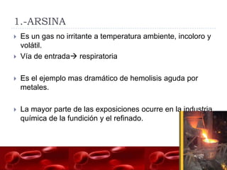 1.-ARSINA
   Es un gas no irritante a temperatura ambiente, incoloro y
    volátil.
   Vía de entrada respiratoria

   Es el ejemplo mas dramático de hemolisis aguda por
    metales.

   La mayor parte de las exposiciones ocurre en la industria
    química de la fundición y el refinado.
 