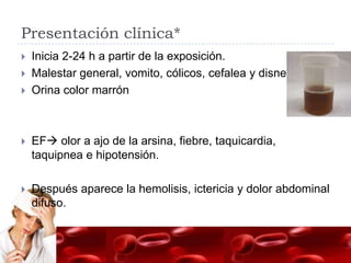 Presentación clínica*
   Inicia 2-24 h a partir de la exposición.
   Malestar general, vomito, cólicos, cefalea y disnea.
   Orina color marrón



   EF olor a ajo de la arsina, fiebre, taquicardia,
    taquipnea e hipotensión.

   Después aparece la hemolisis, ictericia y dolor abdominal
    difuso.
 