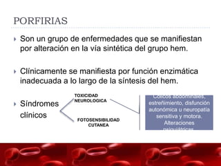PORFIRIAS
   Son un grupo de enfermedades que se manifiestan
    por alteración en la vía sintética del grupo hem.

   Clínicamente se manifiesta por función enzimática
    inadecuada a lo largo de la síntesis del hem.
                  TOXICIDAD             Cólicos abdominales,
                  NEUROLOGICA
   Síndromes                          estreñimiento, disfunción
                                       autonómica u neuropatía
    clínicos       FOTOSENSIBILIDAD
                                          sensitiva y motora.
                       CUTANEA               Alteraciones
                                             psiquiátricas.
 