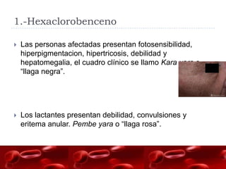 1.-Hexaclorobenceno

   Las personas afectadas presentan fotosensibilidad,
    hiperpigmentacion, hipertricosis, debilidad y
    hepatomegalia, el cuadro clínico se llamo Kara yara o
    “llaga negra”.




   Los lactantes presentan debilidad, convulsiones y
    eritema anular. Pembe yara o “llaga rosa”.
 