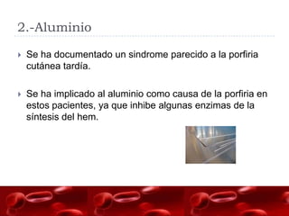 2.-Aluminio

   Se ha documentado un sindrome parecido a la porfiria
    cutánea tardía.

   Se ha implicado al aluminio como causa de la porfiria en
    estos pacientes, ya que inhibe algunas enzimas de la
    síntesis del hem.
 