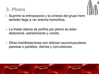 3.-Plomo
   Suprime la eritropoyesis y la síntesis del grupo hem;
    también llega a ver anemia hemolítica.

   La triada clásica de porfiria por plomo es dolor
    abdominal, estreñimiento y vomito.

   Otras manifestaciones son dolores neuromusculares,
    paresias o parálisis, diarrea y convulsiones.
 