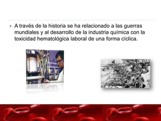    A través de la historia se ha relacionado a las guerras
    mundiales y al desarrollo de la industria química con la
    toxicidad hematológica laboral de una forma cíclica.
 