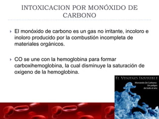 INTOXICACION POR MONÓXIDO DE
                CARBONO

   El monóxido de carbono es un gas no irritante, incoloro e
    inoloro producido por la combustión incompleta de
    materiales orgánicos.

   CO se une con la hemoglobina para formar
    carboxihemoglobina, la cual disminuye la saturación de
    oxigeno de la hemoglobina.
 