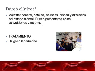 Datos clínicos*
   Malestar general, cefalea, nauseas, disnea y alteración
    del estado mental. Puede presentarse coma,
    convulsiones y muerte.



   TRATAMIENTO:
   Oxigeno hiperbárico
 