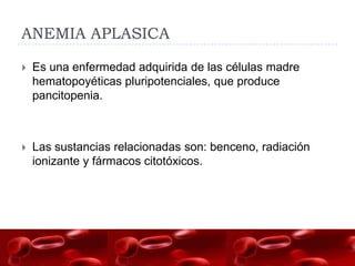 ANEMIA APLASICA

   Es una enfermedad adquirida de las células madre
    hematopoyéticas pluripotenciales, que produce
    pancitopenia.



   Las sustancias relacionadas son: benceno, radiación
    ionizante y fármacos citotóxicos.
 